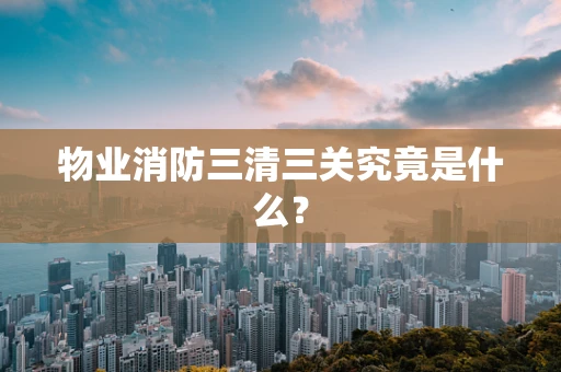物业消防三清三关究竟是什么？