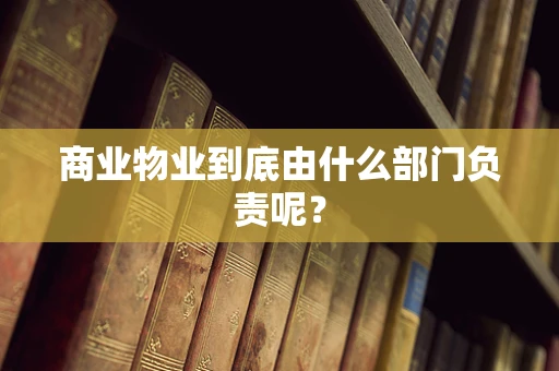 商业物业到底由什么部门负责呢？