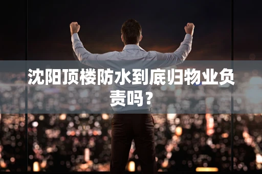 沈阳顶楼防水到底归物业负责吗？